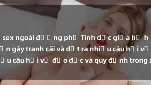 sex ngoài đường phố Tình dục giữa họ hàng: Những sự kiện gây tranh cãi và đặt ra nhiều câu hỏi về đạo đức và quy định trong xã hội.