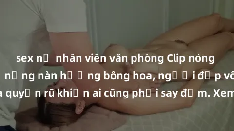 sex nữ nhân viên văn phòng Clip nóng phòng tắm: Hít thở nồng nàn hương bông hoa, người đẹp vô cùng gợi cảm và quyến rũ khiến ai cũng phải say đắm. Xem ngay để trải nghiệm điều đặc biệt!