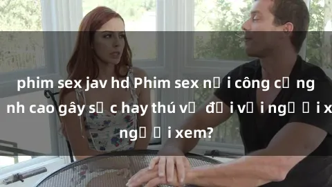 phim sex jav hd Phim sex nơi công cộng: Đỉnh cao gây sốc hay thú vị đối với người xem?