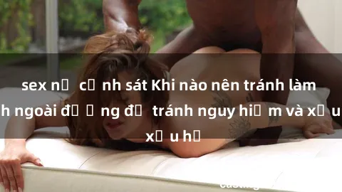 sex nữ cảnh sát Khi nào nên tránh làm tình ngoài đường để tránh nguy hiểm và xấu hổ