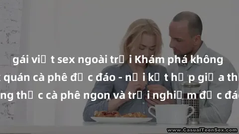 gái việt sex ngoài trời Khám phá không khí độc đáo tại sex quán cà phê độc đáo - nơi kết hợp giữa thưởng thức cà phê ngon và trải nghiệm độc đáo của không gian sex shop.