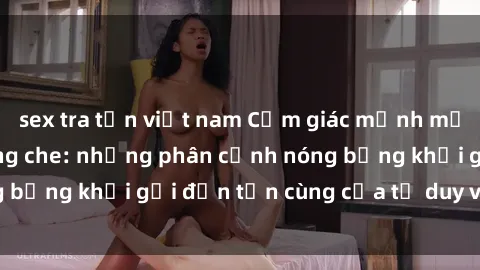 sex tra tấn việt nam Cảm giác mạnh mẽ với sex BDSM không che: những phân cảnh nóng bỏng khơi gợi đến tận cùng của tư duy và cơ thể.