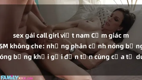 sex gái call girl việt nam Cảm giác mạnh mẽ với sex BDSM không che: những phân cảnh nóng bỏng khơi gợi đến tận cùng của tư duy và cơ thể.