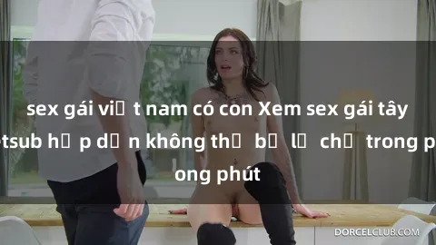 sex gái việt nam có con Xem sex gái tây vietsub hấp dẫn không thể bỏ lỡ chỉ trong phút