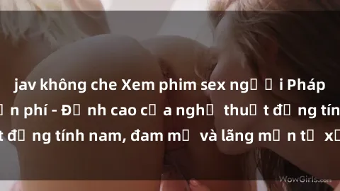 jav không che Xem phim sex người Pháp vietsub online miễn phí - Đỉnh cao của nghệ thuật đồng tính nam, đam mỹ và lãng mạn từ xứ sở hoa hồng!
