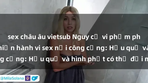 sex châu âu vietsub Nguy cơ vi phạm pháp luật khi thực hiện hành vi sex nơi công cộng: Hậu quả và hình phạt có thể đối mặt