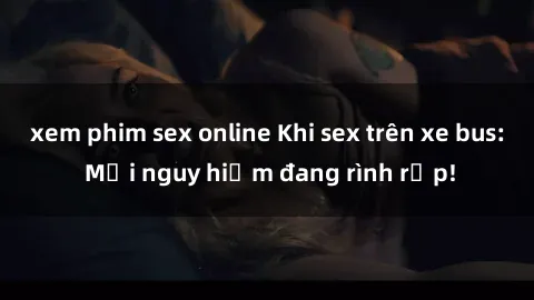 xem phim sex online Khi sex trên xe bus: Mối nguy hiểm đang rình rập!