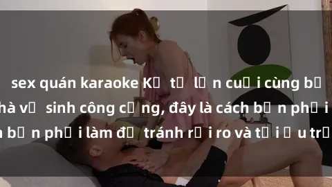 sex quán karaoke Kể từ lần cuối cùng bạn thực hành sex nhà vệ sinh công cộng, đây là cách bạn phải làm để tránh rủi ro và tối ưu trải nghiệm.