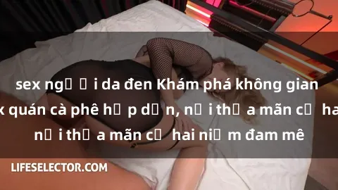 sex người da đen Khám phá không gian độc đáo tại sex quán cà phê hấp dẫn, nơi thỏa mãn cả hai niềm đam mê
