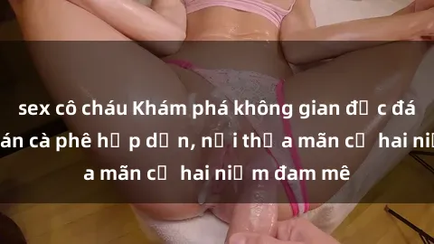 sex cô cháu Khám phá không gian độc đáo tại sex quán cà phê hấp dẫn, nơi thỏa mãn cả hai niềm đam mê
