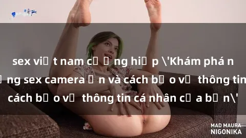 sex việt nam cưỡng hiếp 'Khám phá nguy cơ của việc sử dụng sex camera ẩn và cách bảo vệ thông tin cá nhân của bạn'