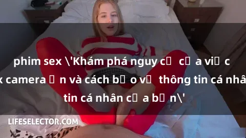 phim sex 'Khám phá nguy cơ của việc sử dụng sex camera ẩn và cách bảo vệ thông tin cá nhân của bạn'