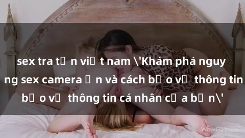 sex tra tấn việt nam 'Khám phá nguy cơ của việc sử dụng sex camera ẩn và cách bảo vệ thông tin cá nhân của bạn'