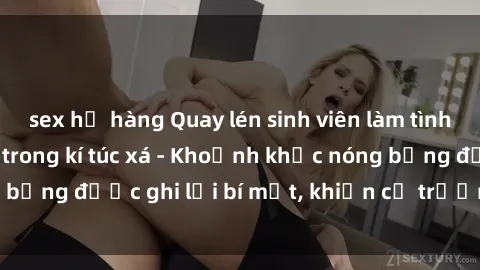 sex họ hàng Quay lén sinh viên làm tình ngay trên giường trong kí túc xá - Khoảnh khắc nóng bỏng được ghi lại bí mật, khiến cả trường học xôn xao.