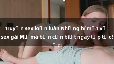truyện sex loạn luân Những bí mật về sex gái Mỹ mà bạn cần biết ngay lập tức!