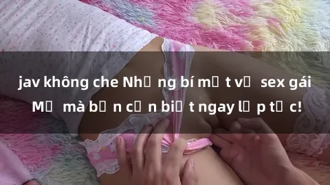 jav không che Những bí mật về sex gái Mỹ mà bạn cần biết ngay lập tức!