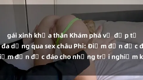gái xinh khỏa thân Khám phá vẻ đẹp tự nhiên và văn hóa đa dạng qua sex châu Phi: Điểm đến độc đáo cho những trải nghiệm khó quên