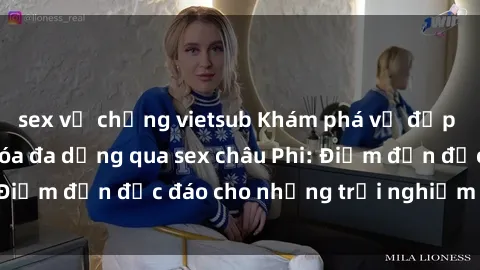 sex vợ chồng vietsub Khám phá vẻ đẹp tự nhiên và văn hóa đa dạng qua sex châu Phi: Điểm đến độc đáo cho những trải nghiệm khó quên