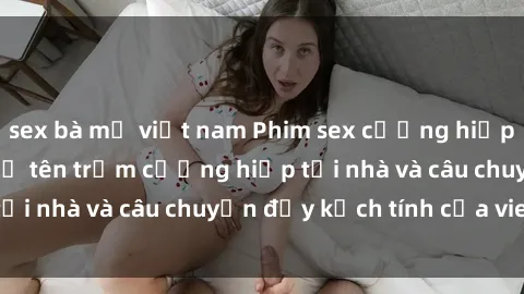 sex bà mẹ việt nam Phim sex cưỡng hiếp vietsub: Nữ sinh bị tên trộm cưỡng hiếp tại nhà và câu chuyện đầy kịch tính của vietsub