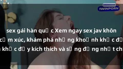 sex gái hàn quốc Xem ngay sex jav không che để thỏa mãn cảm xúc, khám phá những khoảnh khắc đầy kích thích và sống động nhất chỉ trong click!