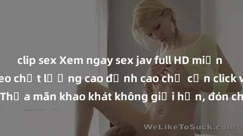 clip sex Xem ngay sex jav full HD miễn phí - Hàng ngàn video chất lượng cao đỉnh cao chỉ cần click vào ngay! Thỏa mãn khao khát không giới hạn, đón chờ những trải nghiệm mới lạ!