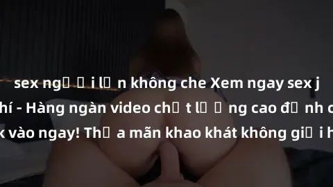 sex người lớn không che Xem ngay sex jav full HD miễn phí - Hàng ngàn video chất lượng cao đỉnh cao chỉ cần click vào ngay! Thỏa mãn khao khát không giới hạn, đón chờ những trải nghiệm mới lạ!