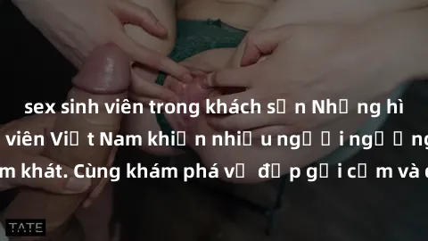 sex sinh viên trong khách sạn Những hình ảnh sex gái sinh viên Việt Nam khiến nhiều người ngưỡng mộ và thèm khát. Cùng khám phá vẻ đẹp gợi cảm và quyến rũ của những cô gái trẻ này.