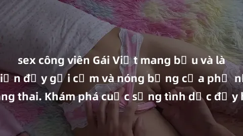 sex công viên Gái Việt mang bầu và làm tình: Màn trình diễn đầy gợi cảm và nóng bỏng của phụ nữ mang thai. Khám phá cuộc sống tình dục đầy hấp dẫn và mới lạ của họ!