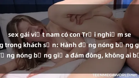 sex gái việt nam có con Trải nghiệm sex sinh viên sôi động trong khách sạn: Hành động nóng bỏng giữa đám đông, không ai bị bỏ lỡ