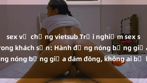 sex vợ chồng vietsub Trải nghiệm sex sinh viên sôi động trong khách sạn: Hành động nóng bỏng giữa đám đông, không ai bị bỏ lỡ