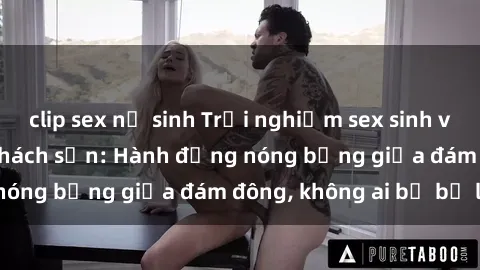 clip sex nữ sinh Trải nghiệm sex sinh viên sôi động trong khách sạn: Hành động nóng bỏng giữa đám đông, không ai bị bỏ lỡ