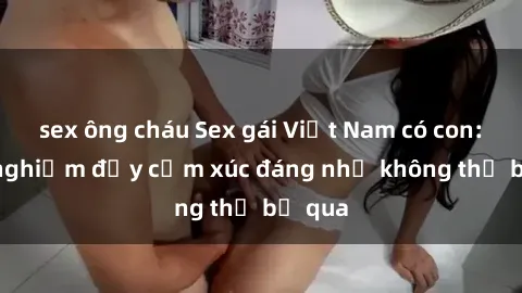 sex ông cháu Sex gái Việt Nam có con: Trải nghiệm đầy cảm xúc đáng nhớ không thể bỏ qua