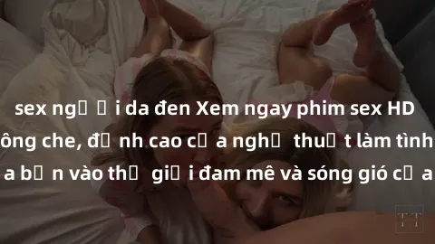 sex người da đen Xem ngay phim sex HD chất lượng cao không che, đỉnh cao của nghệ thuật làm tình, đưa bạn vào thế giới đam mê và sóng gió của tình yêu không giới hạn.