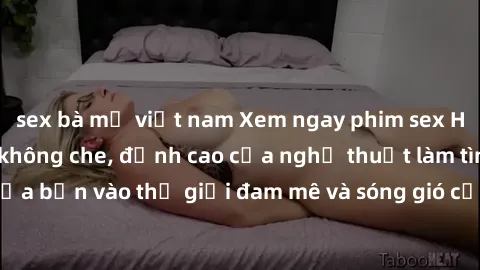 sex bà mẹ việt nam Xem ngay phim sex HD chất lượng cao không che, đỉnh cao của nghệ thuật làm tình, đưa bạn vào thế giới đam mê và sóng gió của tình yêu không giới hạn.