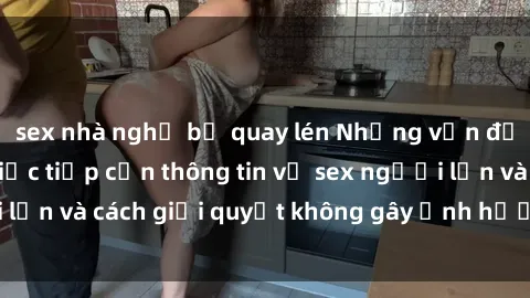 sex nhà nghỉ bị quay lén Những vấn đề liên quan đến việc tiếp cận thông tin về sex người lớn và cách giải quyết không gây ảnh hưởng đến trẻ em
