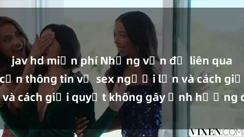 jav hd miễn phí Những vấn đề liên quan đến việc tiếp cận thông tin về sex người lớn và cách giải quyết không gây ảnh hưởng đến trẻ em
