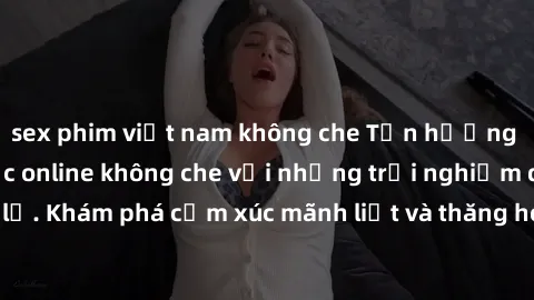 sex phim việt nam không che Tận hưởng cuộc sống tình dục online không che với những trải nghiệm độc đáo và mới lạ. Khám phá cảm xúc mãnh liệt và thăng hoa cùng đối tác tại các trang web chuyên nghiệp.