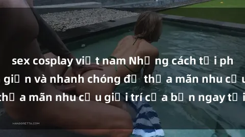 sex cosplay việt nam Những cách tải phim sex về máy đơn giản và nhanh chóng để thỏa mãn nhu cầu giải trí của bạn ngay tại nhà