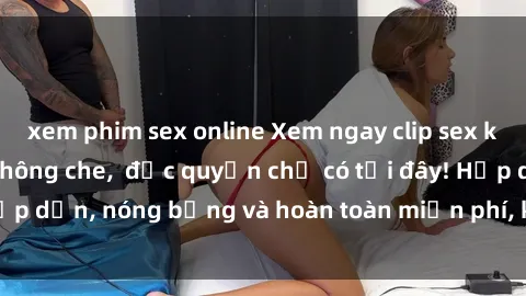 xem phim sex online Xem ngay clip sex không che cực hot, không che,  độc quyền chỉ có tại đây! Hấp dẫn, nóng bỏng và hoàn toàn miễn phí, không thể bỏ qua!