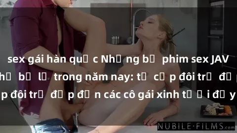 sex gái hàn quốc Những bộ phim sex JAV hot nhất không thể bỏ lỡ trong năm nay: từ cặp đôi trẻ đẹp đến các cô gái xinh tươi đầy sức hút.