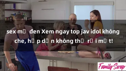 sex mỹ đen Xem ngay top jav idol không che, hấp dẫn không thể rời mắt!