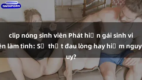 clip nóng sinh viên Phát hiện gái sinh viên làm tình: Sự thật đau lòng hay hiểm nguy?