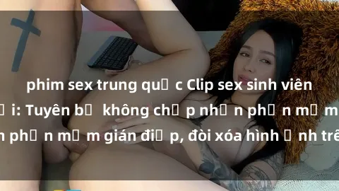 phim sex trung quốc Clip sex sinh viên gây sốt mạng xã hội: Tuyên bố không chấp nhận phần mềm gián điệp, đòi xóa hình ảnh trên internet