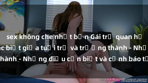 sex không che nhật bản Gái trẻ quan hệ: Mối quan hệ khác biệt giữa tuổi trẻ và trưởng thành - Những điều cần biết và cảnh báo từ chuyên gia
