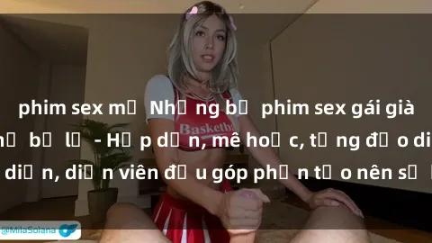 phim sex mỹ Những bộ phim sex gái già đỉnh cao không thể bỏ lỡ - Hấp dẫn, mê hoặc, từng đạo diễn, diễn viên đều góp phần tạo nên sự hấp dẫn, kích thích.