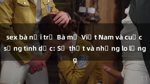 sex bà nội trợ Bà mẹ Việt Nam và cuộc sống tình dục: Sự thật và những lo lắng