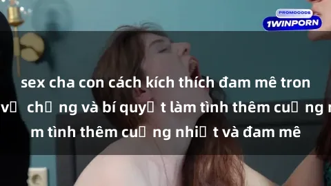 sex cha con cách kích thích đam mê trong hôn nhân: Sex vợ chồng và bí quyết làm tình thêm cuồng nhiệt và đam mê