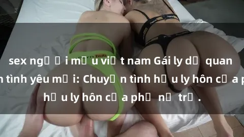 sex người mẫu việt nam Gái ly dị quan hệ tìm kiếm tình yêu mới: Chuyện tình hậu ly hôn của phụ nữ trẻ.