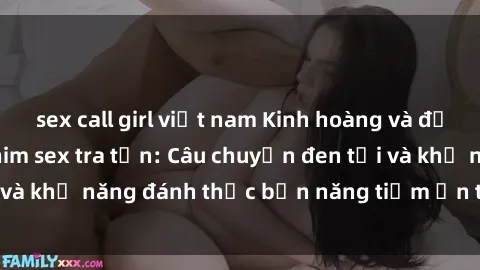 sex call girl việt nam Kinh hoàng và đầy kích thích với phim sex tra tấn: Câu chuyện đen tối và khả năng đánh thức bản năng tiềm ẩn trong con người