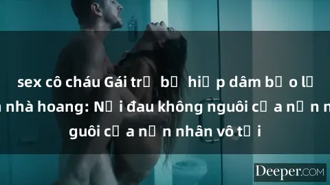 sex cô cháu Gái trẻ bị hiếp dâm bạo lực trong căn nhà hoang: Nỗi đau không nguôi của nạn nhân vô tội